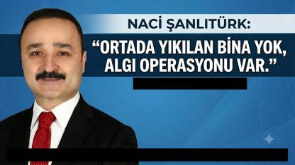 Naci Şanlıtürk: “Ortada Yıkılan Bina Yok, Algı Operasyonu Var”